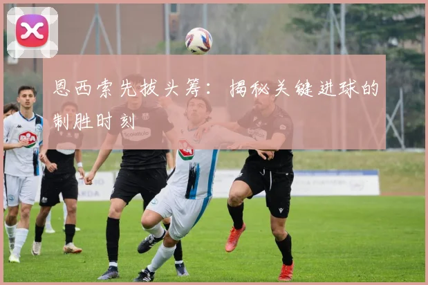 恩西索先拔头筹：揭秘关键进球的制胜时刻