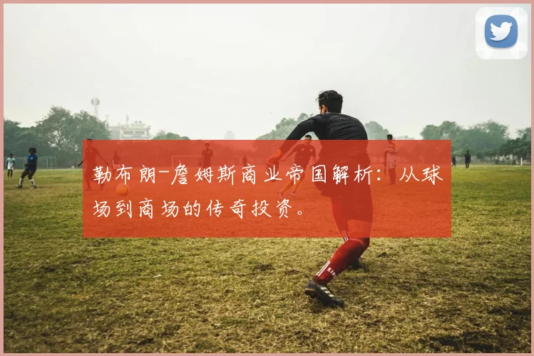 勒布朗-詹姆斯商业帝国解析：从球场到商场的传奇投资。