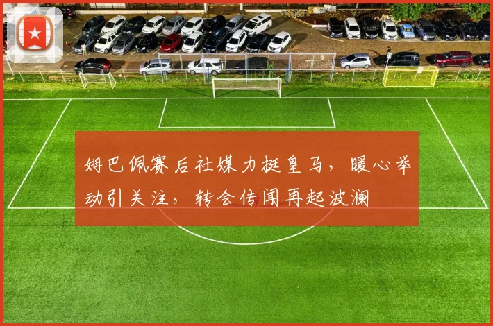 姆巴佩赛后社媒力挺皇马，暖心举动引关注，转会传闻再起波澜